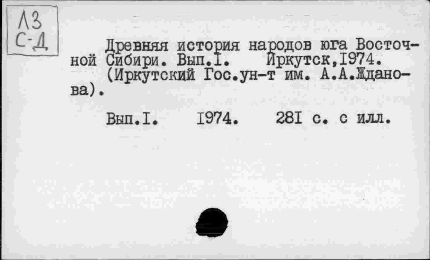 ﻿Древняя история народов юга Восточ ной Сибири. Вып.1.	Иркутск,1974.
(Иркутский Гос.ун-т им. А.А.Жданова) .
Вып.1. 1974.	281 с. с илл.